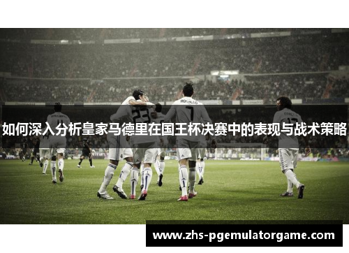 如何深入分析皇家马德里在国王杯决赛中的表现与战术策略