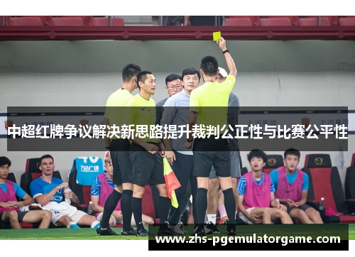 中超红牌争议解决新思路提升裁判公正性与比赛公平性