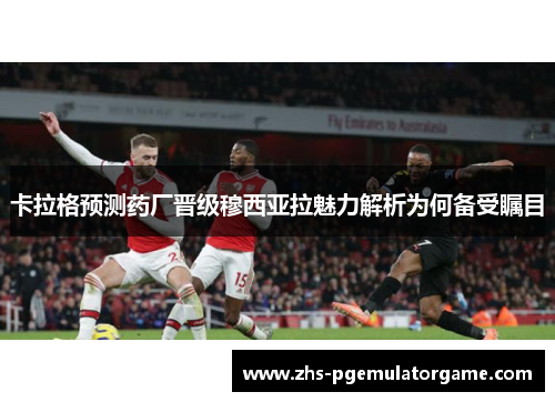 卡拉格预测药厂晋级穆西亚拉魅力解析为何备受瞩目