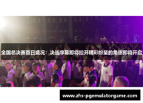 全国总决赛首日盛况：决战序幕即将拉开精彩纷呈的角逐即将开启