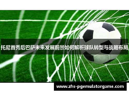 托尼首秀后巴萨未来发展前景如何解析球队转型与战略布局