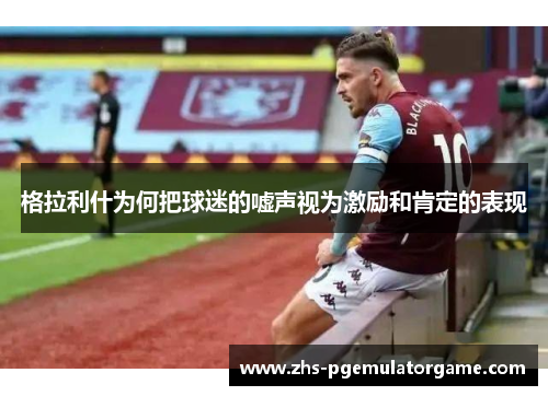 格拉利什为何把球迷的嘘声视为激励和肯定的表现