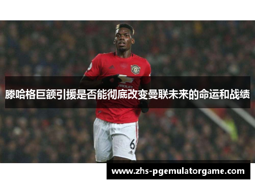 滕哈格巨额引援是否能彻底改变曼联未来的命运和战绩