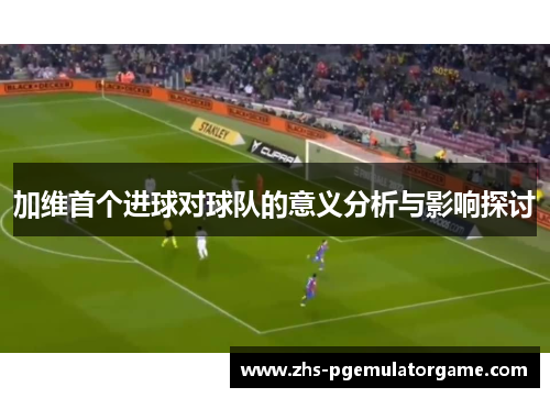加维首个进球对球队的意义分析与影响探讨