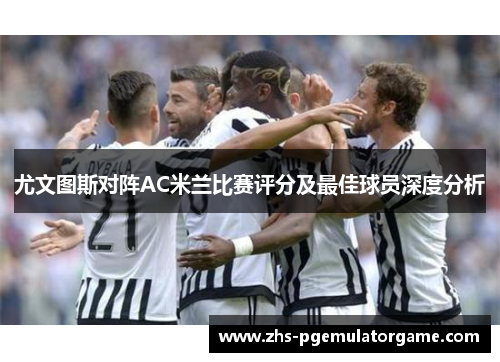 尤文图斯对阵AC米兰比赛评分及最佳球员深度分析
