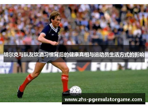 胡尔克与队友饮酒习惯背后的健康真相与运动员生活方式的影响