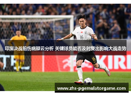 印澳决战前伤病疑云分析 关键球员能否及时复出影响大战走势