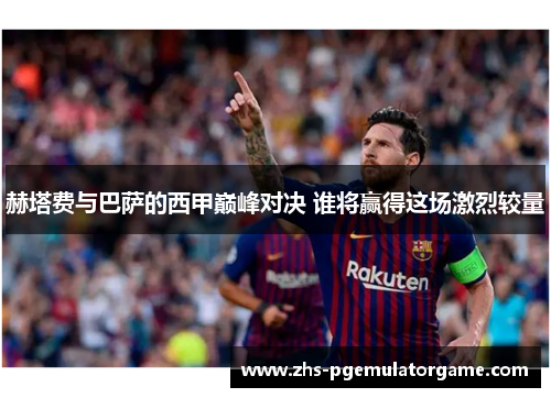 赫塔费与巴萨的西甲巅峰对决 谁将赢得这场激烈较量