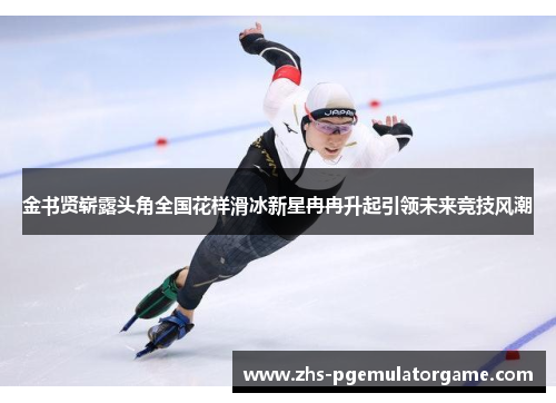 金书贤崭露头角全国花样滑冰新星冉冉升起引领未来竞技风潮