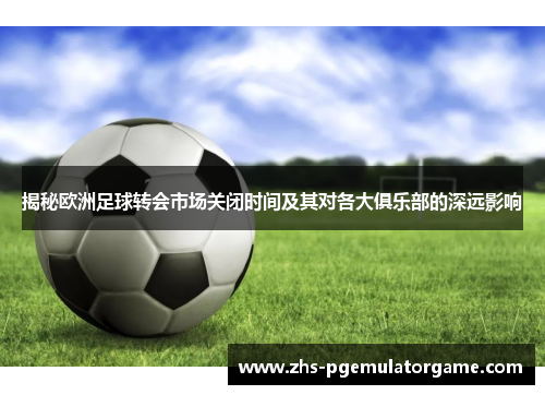 揭秘欧洲足球转会市场关闭时间及其对各大俱乐部的深远影响