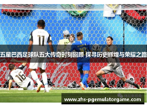 五星巴西足球队五大传奇时刻回顾 探寻历史辉煌与荣耀之路