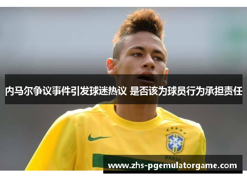 内马尔争议事件引发球迷热议 是否该为球员行为承担责任