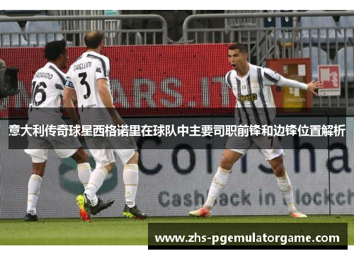 意大利传奇球星西格诺里在球队中主要司职前锋和边锋位置解析