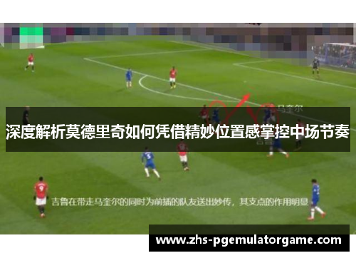 深度解析莫德里奇如何凭借精妙位置感掌控中场节奏
