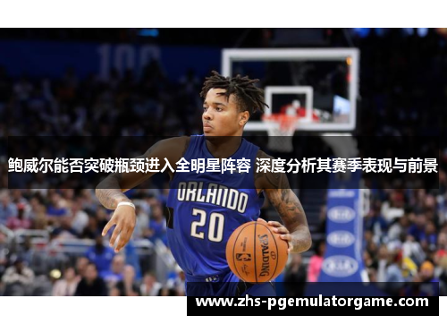 鲍威尔能否突破瓶颈进入全明星阵容 深度分析其赛季表现与前景