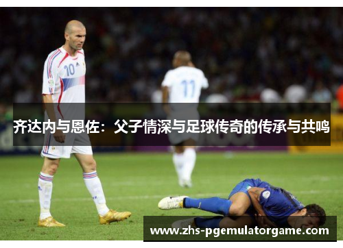 齐达内与恩佐：父子情深与足球传奇的传承与共鸣