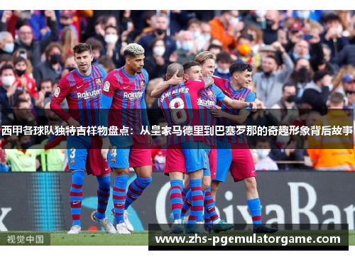 西甲各球队独特吉祥物盘点:从皇家马德里到巴塞罗那的奇趣形象背后故事 西甲各球队独特吉祥物盘点:从皇家马德里到巴塞罗那的奇趣形象背后故事