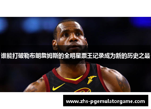 谁能打破勒布朗詹姆斯的全明星票王记录成为新的历史之最 谁能打破勒布朗詹姆斯的全明星票王记录成为新的历史之最