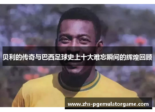 贝利的传奇与巴西足球史上十大难忘瞬间的辉煌回顾