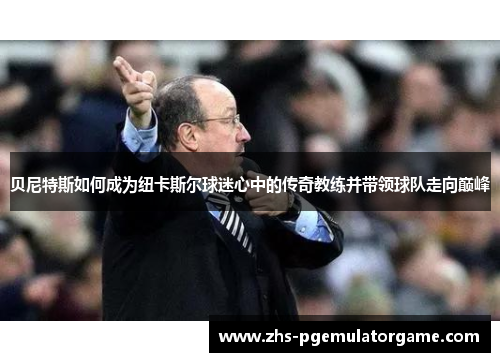 贝尼特斯如何成为纽卡斯尔球迷心中的传奇教练并带领球队走向巅峰 贝尼特斯如何成为纽卡斯尔球迷心中的传奇教练并带领球队走向巅峰