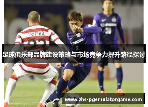 足球俱乐部品牌建设策略与市场竞争力提升路径探讨