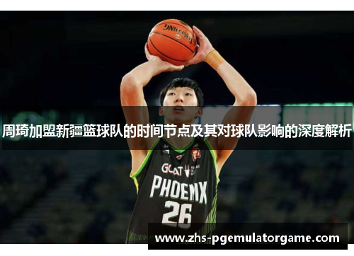 周琦加盟新疆篮球队的时间节点及其对球队影响的深度解析