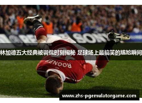 林加德五大经典被调侃时刻揭秘 足球场上最搞笑的尴尬瞬间