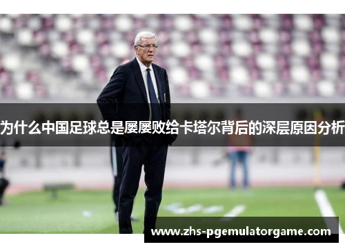 为什么中国足球总是屡屡败给卡塔尔背后的深层原因分析