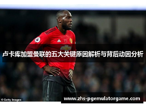 卢卡库加盟曼联的五大关键原因解析与背后动因分析 卢卡库加盟曼联的五大关键原因解析与背后动因分析