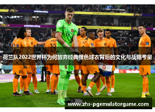 荷兰队2022世界杯为何放弃经典橙色球衣背后的文化与战略考量