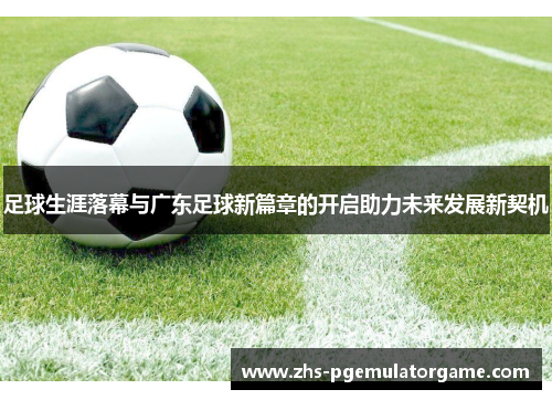 足球生涯落幕与广东足球新篇章的开启助力未来发展新契机 足球生涯落幕与广东足球新篇章的开启助力未来发展新契机