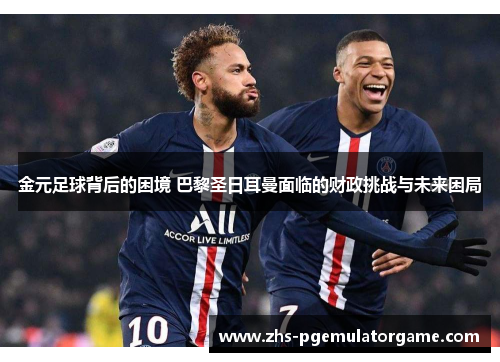 金元足球背后的困境 巴黎圣日耳曼面临的财政挑战与未来困局