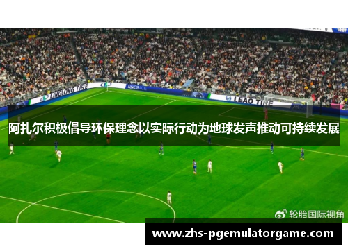 阿扎尔积极倡导环保理念以实际行动为地球发声推动可持续发展