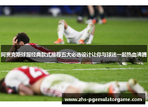 阿贾克斯球服经典款式推荐五大必选设计让你与球迷一起热血沸腾 阿贾克斯球服经典款式推荐五大必选设计让你与球迷一起热血沸腾