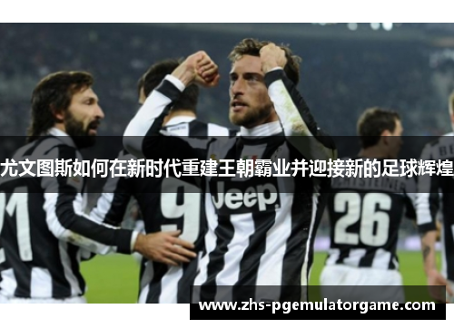 尤文图斯如何在新时代重建王朝霸业并迎接新的足球辉煌