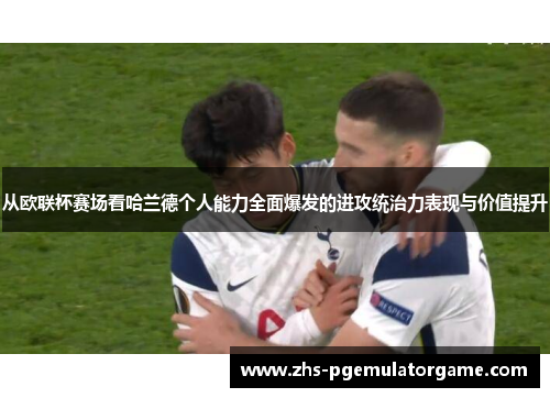 从欧联杯赛场看哈兰德个人能力全面爆发的进攻统治力表现与价值提升