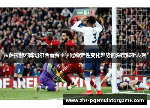 从萨拉赫对阵切尔西看赛季争冠稳定性变化趋势的深度解析表现