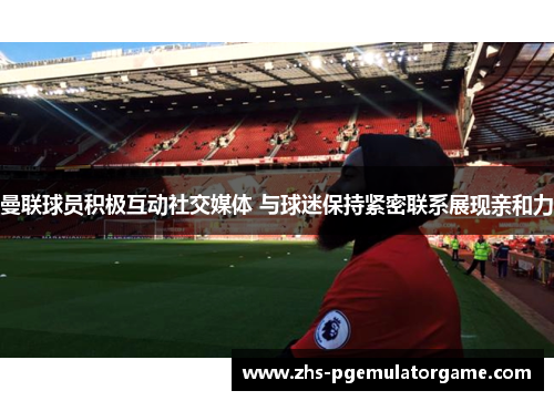 曼联球员积极互动社交媒体 与球迷保持紧密联系展现亲和力