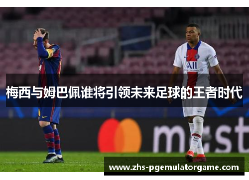 梅西与姆巴佩谁将引领未来足球的王者时代