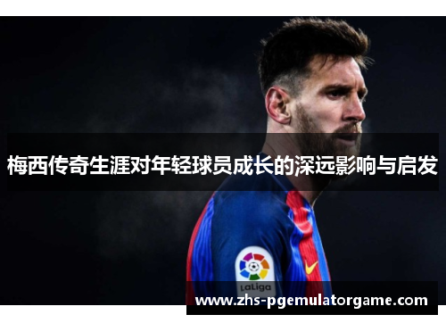 梅西传奇生涯对年轻球员成长的深远影响与启发 梅西传奇生涯对年轻球员成长的深远影响与启发