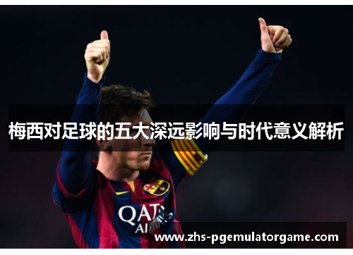 梅西对足球的五大深远影响与时代意义解析 梅西对足球的五大深远影响与时代意义解析