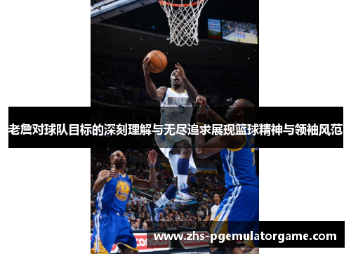 老詹对球队目标的深刻理解与无尽追求展现篮球精神与领袖风范