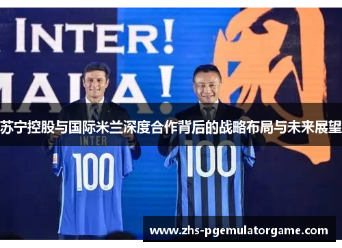 苏宁控股与国际米兰深度合作背后的战略布局与未来展望