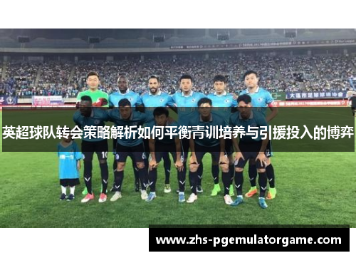英超球队转会策略解析如何平衡青训培养与引援投入的博弈 英超球队转会策略解析如何平衡青训培养与引援投入的博弈