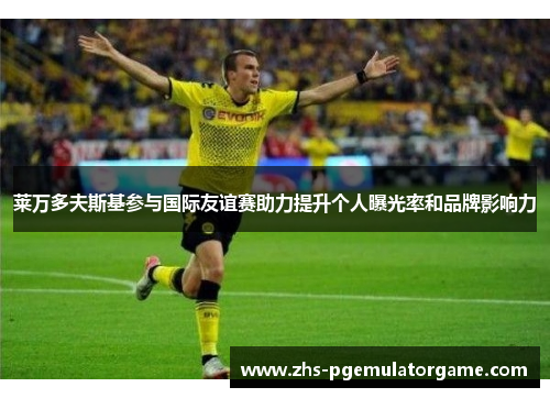 莱万多夫斯基参与国际友谊赛助力提升个人曝光率和品牌影响力