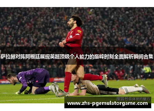 萨拉赫对阵阿根廷展现英超顶级个人能力的巅峰时刻全面解析瞬间合集