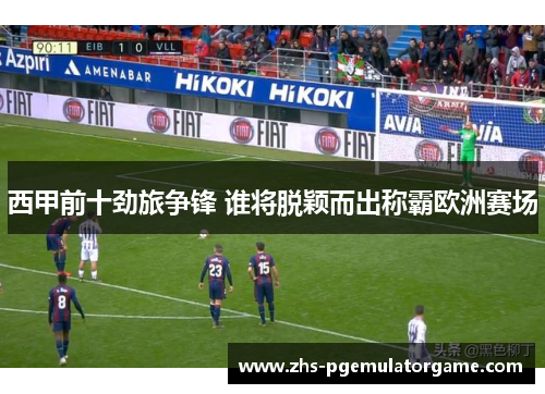 西甲前十劲旅争锋 谁将脱颖而出称霸欧洲赛场
