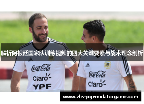 解析阿根廷国家队训练视频的四大关键要素与战术理念剖析
