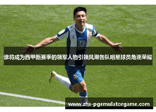 谁将成为西甲新赛季的领军人物引领风潮各队明星球员角逐荣耀