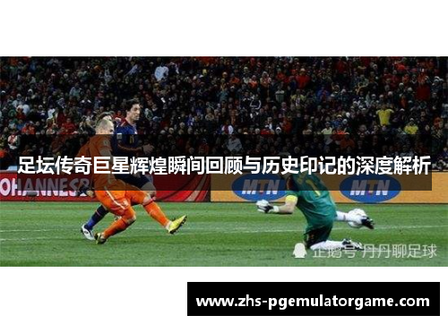 足坛传奇巨星辉煌瞬间回顾与历史印记的深度解析